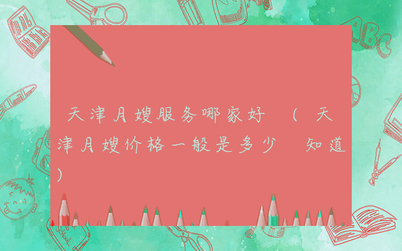 天津月嫂服务哪家好 (天津月嫂价格一般是多少 知道)